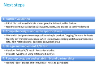 Next steps
1. Further Validation
• Initial discussions with hosts shows genuine interest in this feature
• Need to continue validation with guests, hosts, and brands to confirm demand
2. Complete designs and write specifications
• Work with designers to conceptualize a simple product “tagging” feature for hosts
• Identify key metrics to measure when testing hypothesis (guest/host participation
rate, host retention rate, purchase conversion etc.)
3. Design and implement A/B Test
• Consider limited A/B test in Australian market
• Evaluate hypothesis using established metrics
4. Ramp up program and establish brand partnerships
• Identify “cool” brands and “influential” hosts to participate
 