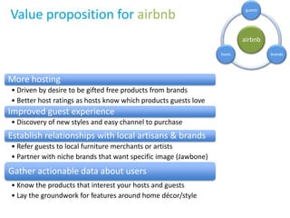 Value proposition for airbnb
airbnb
guests
brandshosts
More hosting
• Driven by desire to be gifted free products from brands
• Better host ratings as hosts know which products guests love
Improved guest experience
• Discovery of new styles and easy channel to purchase
Establish relationships with local artisans & brands
• Refer guests to local furniture merchants or artists
• Partner with niche brands that want specific image (Jawbone)
Gather actionable data about users
• Know the products that interest your hosts and guests
• Lay the groundwork for features around home décor/style
 