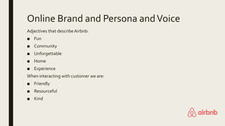 Online Brand and Persona andVoice
Adjectives that describe Airbnb:
■ Fun
■ Community
■ Unforgettable
■ Home
■ Experience
When interacting with customer we are:
■ Friendly
■ Resourceful
■ Kind
 