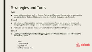 Strategies andTools
Paid:
■ Using paid promotions, such as those onTwitter and Facebook for example, to reach out to
users and clients that would otherwise hear about Airbnb through word of mouth.
Owned:
■ Introduce new hashtags that promote a new message.These can be used to implement
company policy or messages used to increase demographic or base of company following.
■ Followers can use retweet messages which allows ”word of mouth” spread.
Earned:
■ Use keywords to implement geotagging, partner with socialites that can influence the
product of Airbnb.
Tools:
Approved: N/A
Rejected: N/A
Existing License: N/A
 