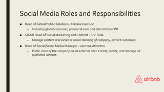 Social Media Roles and Responsibilities
■ Head of Global Public Relations - Natalie Harrison
– Including global consumer, product & tech and international PR
■ Global Head of Social Marketing and Content - EricToda
– Manage content and increase social standing of company, attract customers
■ Head of Social/Social Media Manager – JasmineAtherton
– Public voice of the company on all external sites.Create, curate, and manage all
published content.
 