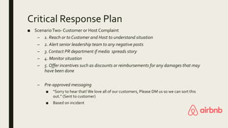 Critical Response Plan
■ ScenarioTwo- Customer or Host Complaint
– 1. Reach or to Customer and Host to understand situation
– 2. Alert senior leadership team to any negative posts
– 3. Contact PR department if media spreads story
– 4. Monitor situation
– 5. Offer incentives such as discounts or reimbursements for any damages that may
have been done
– Pre-approved messaging
■ “Sorry to hear that! We love all of our customers, Please DM us so we can sort this
out.” (Sent to customer)
■ Based on incident
 