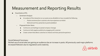 Measurement and Reporting Results
■ Quantitative KPIs
– Sentiment Analysis
■ An analysis of the interaction on our posts across all platforms have revealed the following:
– Positive sentiment from customers who have experience an Airbnb.
– Word of mouth has spread due to positive feedback
– Proposed Action Items
■ Continue to use hashtags to spread company message
■ Continue to halt negative publicity by engaging with customer
■ Create content that allows customers to interact and show personal experience
Social Network Summary:
Niched use of social sites are gaining an audience due an increase in posts.All previously used major platforms
Increased followers due to regulations and creativity.
 