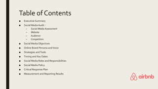 Table of Contents
■ Executive Summary
■ Social Media Audit -
– Social Media Assessment
– Website
– Audience
– Competitors
■ Social Media Objectives
■ Online Brand Persona and Voice
■ Strategies andTools
■ Timing and Key Dates
■ Social Media Roles and Responsibilities
■ Social Media Policy
■ Critical Response Plan
■ Measurement and Reporting Results
 