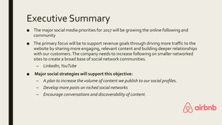 Executive Summary
■ The major social media priorities for 2017 will be growing the online following and
community
■ The primary focus will be to support revenue goals through driving more traffic to the
website by sharing more engaging, relevant content and building deeper relationships
with our customers.The company needs to increase following on smaller networked
sites to create a broad base of social network communities.
– LinkedIn,YouTube
■ Major social strategies will support this objective:
– A plan to increase the volume of content we publish to our social profiles.
– Develop more posts on niched social networks
– Encourage conversations and discoverability of content.
 