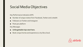 Social Media Objectives
Key Performance Indicators (KPI)
■ Number of unique visitors from Facebook,Twitter and LinkedIn
■ Followers onTwitter and Instagram
■ Posts per platform
Key Messages
■ Unforgettable trips start here.
■ Book unique homes and experience a city like a local.
 