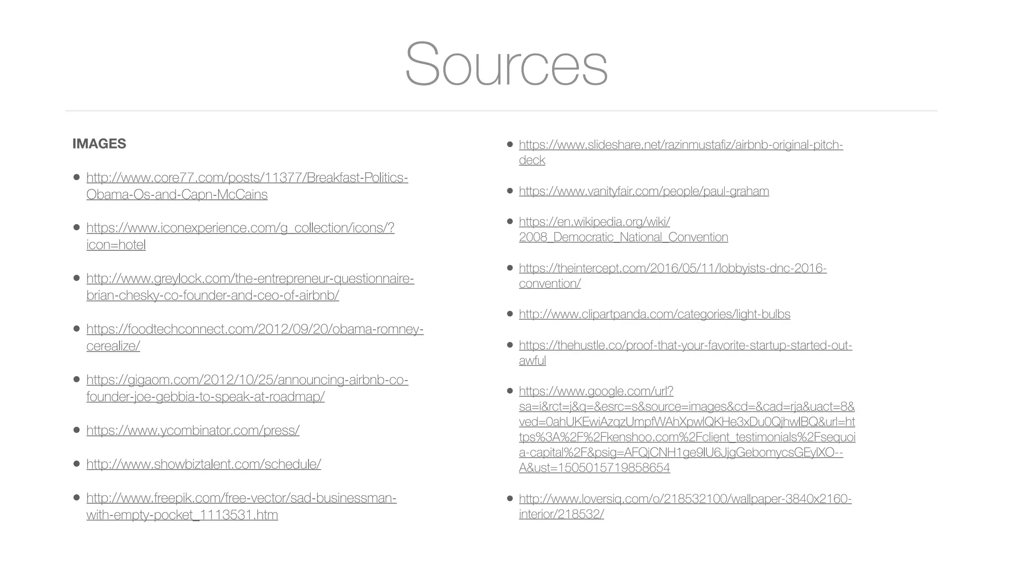 Sources
IMAGES
• http://www.core77.com/posts/11377/Breakfast-Politics-
Obama-Os-and-Capn-McCains
• https://www.iconexperience.com/g_collection/icons/?
icon=hotel
• http://www.greylock.com/the-entrepreneur-questionnaire-
brian-chesky-co-founder-and-ceo-of-airbnb/
• https://foodtechconnect.com/2012/09/20/obama-romney-
cerealize/
• https://gigaom.com/2012/10/25/announcing-airbnb-co-
founder-joe-gebbia-to-speak-at-roadmap/
• https://www.ycombinator.com/press/
• http://www.showbiztalent.com/schedule/
• http://www.freepik.com/free-vector/sad-businessman-
with-empty-pocket_1113531.htm
• https://www.slideshare.net/razinmustaﬁz/airbnb-original-pitch-
deck
• https://www.vanityfair.com/people/paul-graham
• https://en.wikipedia.org/wiki/
2008_Democratic_National_Convention
• https://theintercept.com/2016/05/11/lobbyists-dnc-2016-
convention/
• http://www.clipartpanda.com/categories/light-bulbs
• https://thehustle.co/proof-that-your-favorite-startup-started-out-
awful
• https://www.google.com/url?
sa=i&rct=j&q=&esrc=s&source=images&cd=&cad=rja&uact=8&
ved=0ahUKEwiAzqzUmpfWAhXpwlQKHe3xDu0QjhwIBQ&url=ht
tps%3A%2F%2Fkenshoo.com%2Fclient_testimonials%2Fsequoi
a-capital%2F&psig=AFQjCNH1ge9IU6JjgGebomycsGEylXO--
A&ust=1505015719858654
• http://www.loversiq.com/o/218532100/wallpaper-3840x2160-
interior/218532/
 