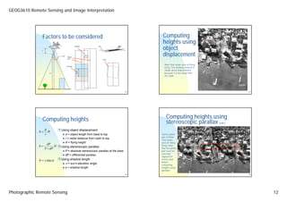 GEOG3610 Remote Sensing and Image Interpretation




                   Factors to be considered                                             Computing
                                                                                        heights using                  A

                                                                                        object
                                           sidelap          Tilt

               f

                           FOV    Flight
                                                     30%                                displacement
                                  line                             crab


                                                                                         Wan Chai urban area of Hong
                                 overlap
                                                                                         Kong. The Building marked A
                                                                                         shows great displacement

                                             60%
                     H                                                                   because it is far away from
                                                                                         the nadir.



                                                                                                                                        nadir

                                                                                  45                                                            47




                   Computing heights                                                       Computing heights using
                                                                                           stereoscopic parallax              (cont.)

                   d       Using object displacement
             h=      H
                   r             d = object length from base to top                    Stereo photo
                                                                                       pair of Wan
                                 r = radial distance from nadir to top
                                                                                       Chai urban
                                 H = flying height                                     area of Hong                          P
                  dP
             h=        H                                                               Kong. Note
                P + dP
                           Using stereoscopic parallax                                 that the photo                      P + dP
                                 P = absolute stereoscopic parallax at the base        pair must be
                                                                                       correctly
                                 dP = differential parallax
                                                                                       aligned for
             h = s tan α   Using shadow length                                         stereo view
                                                                                       before
                             α = sun’s elevation angle                                 computing
                                 s = shadow length                                     heights using
                                                                                       parallax.
                                                                                  46                                                            48




Photographic Remote Sensing                                                                                                                          12
 
