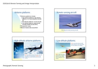 GEOG3610 Remote Sensing and Image Interpretation




               Airborne platforms                                                      Remote sensing aircraft
                        Airborne platforms include:
                          High altitude platforms: high-altitude
                          balloons, U-2 reconnaissance aircraft,
                          etc.
                          Mid-altitude platforms: normal aircraft
                          Low altitude platforms: light aircraft,
                          remotely piloted aircraft (RPA)
                        Perspective views
                        Mission-based data acquisition
                                                                                                     Mid-altitude remote sensing aircraft.
                                                                                9                                                                             11




               High-altitude airborne platforms                                        Low-altitude platforms
                                                                                                                          Left: a remotely piloted aircraft
                                                                                                                          (RPA) flying at a very slow speed
                                                                                                                          and low altitude of 30 meters.




                                                                                     Right: a light two-seater
                               Left: high-altitude balloon that can reach the        aircraft that is capable of
                               top edge of the atmosphere; Above: U-2                flying at a slow speed
                               military spy aircraft that flies near 30,000          and low altitude of 100
                               meters.                                               meters.
                                                                                10                                                                            12




Photographic Remote Sensing                                                                                                                                        3
 