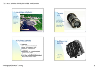 GEOG3610 Remote Sensing and Image Interpretation




               Low-oblique airphoto
                                                                                   Camera
             Low-oblique
                                                                                   lens
             airphoto
             (horizon not                                                          A classical Carl
             shown) of                                                             Zeiss camara
             Aberdeen,                                                             lens with 180mm
             Hong Kong
                                                                                   focal length,
             (1999).
                                                                                   note marks of
                                                                                   diaphragm and
                                                                                   focus range.



                                                                              17                      19




               The framing camera                                                  Multispectral
                                                                                   camera
                            Camera body
                              lens - focal plane and focal length
                              shutter - control exposure speed
                              diaphragm - control apertures
                            Film exposure
                              film exposure - the quantity of light that is
                              allowed to reach the film
                              F/number = f / d (progressed by √2, ~1.4)
                                                                                   A nine-lens
                              Lens speed: light-gathering power of a lens =
                                                                                   multispectral
                              the F/number of the full aperture.
                                                                                   camera.

                                                                              18                      20




Photographic Remote Sensing                                                                                5
 