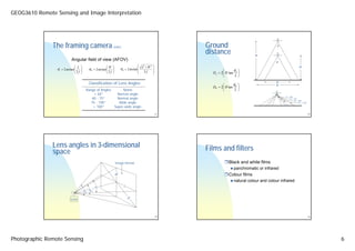 GEOG3610 Remote Sensing and Image Interpretation



                                                                                                                                                        •



               The framing camera                                (cont.)                                      Ground                                 θ

                                                                                                              distance                   H              •


                            Angular field of view (AFOV)                                                                                            θ’
                                ⎛ L   ⎞                    ⎛W    ⎞                      ⎛ L2 + W 2   ⎞                                                                 H’
                 θ L = 2 arctan ⎜
                                ⎜2f   ⎟
                                      ⎟      θW = 2 arctan ⎜
                                                           ⎜2f   ⎟
                                                                 ⎟       θ D = 2 arctan ⎜            ⎟
                                                                                                                             θ ⎞
                                                                                        ⎜            ⎟                ⎛
                                ⎝     ⎠                    ⎝     ⎠                      ⎝   2f       ⎠          DL = 2⎜ H tan L ⎟
                                                                                                                      ⎝       2⎠

                                             Classification of Lens Angles                                            ⎛      θ ⎞
                                                                                                                                                    D’
                                                                                                                                                    D
                                                                                                                DW = 2⎜ H tan W ⎟
                                           Range of Angles      Name                                                  ⎝       2 ⎠
                                                < 60°        Narrow angle                                                                           •

                                                                                                                                                            θ = 40°
                                               60 - 75°      Normal angle                                                                                      θ = 70°
                                                                                                                                                                    θ = 90°
                                              75 - 100°       Wide angle                                                                                               θ = 110°
                                               > 100°      Super-wide angle

                                                                                                         21                                                                       23




               Lens angles in 3-dimensional                                                                   Films and filters
               space
                                                                     Image format                                         Black and white films
                                                                                                                             panchromatic or infrared
                                                                     W                                                    Colour films
                                                                                                                             natural colour and colour infrared
                                                  θL                       L
                                          θD θW

                            Lens                                               D




                                                                                                         22                                                                       24




Photographic Remote Sensing                                                                                                                                                            6
 