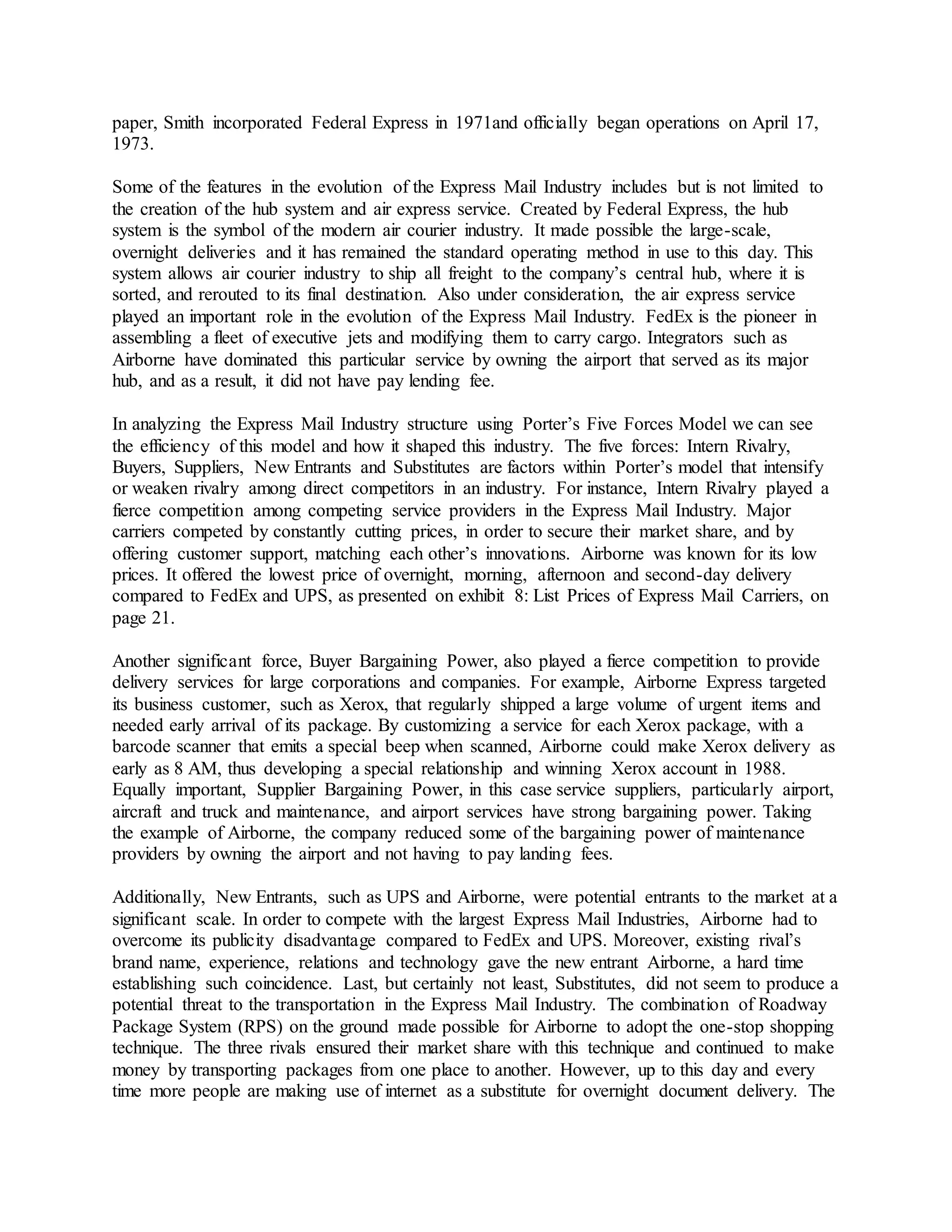paper, Smith incorporated Federal Express in 1971and officially began operations on April 17, 
1973. 
Some of the features in the evolution of the Express Mail Industry includes but is not limited to 
the creation of the hub system and air express service. Created by Federal Express, the hub 
system is the symbol of the modern air courier industry. It made possible the large-scale, 
overnight deliveries and it has remained the standard operating method in use to this day. This 
system allows air courier industry to ship all freight to the company’s central hub, where it is 
sorted, and rerouted to its final destination. Also under consideration, the air express service 
played an important role in the evolution of the Express Mail Industry. FedEx is the pioneer in 
assembling a fleet of executive jets and modifying them to carry cargo. Integrators such as 
Airborne have dominated this particular service by owning the airport that served as its major 
hub, and as a result, it did not have pay lending fee. 
In analyzing the Express Mail Industry structure using Porter’s Five Forces Model we can see 
the efficiency of this model and how it shaped this industry. The five forces: Intern Rivalry, 
Buyers, Suppliers, New Entrants and Substitutes are factors within Porter’s model that intensify 
or weaken rivalry among direct competitors in an industry. For instance, Intern Rivalry played a 
fierce competition among competing service providers in the Express Mail Industry. Major 
carriers competed by constantly cutting prices, in order to secure their market share, and by 
offering customer support, matching each other’s innovations. Airborne was known for its low 
prices. It offered the lowest price of overnight, morning, afternoon and second-day delivery 
compared to FedEx and UPS, as presented on exhibit 8: List Prices of Express Mail Carriers, on 
page 21. 
Another significant force, Buyer Bargaining Power, also played a fierce competition to provide 
delivery services for large corporations and companies. For example, Airborne Express targeted 
its business customer, such as Xerox, that regularly shipped a large volume of urgent items and 
needed early arrival of its package. By customizing a service for each Xerox package, with a 
barcode scanner that emits a special beep when scanned, Airborne could make Xerox delivery as 
early as 8 AM, thus developing a special relationship and winning Xerox account in 1988. 
Equally important, Supplier Bargaining Power, in this case service suppliers, particularly airport, 
aircraft and truck and maintenance, and airport services have strong bargaining power. Taking 
the example of Airborne, the company reduced some of the bargaining power of maintenance 
providers by owning the airport and not having to pay landing fees. 
Additionally, New Entrants, such as UPS and Airborne, were potential entrants to the market at a 
significant scale. In order to compete with the largest Express Mail Industries, Airborne had to 
overcome its publicity disadvantage compared to FedEx and UPS. Moreover, existing rival’s 
brand name, experience, relations and technology gave the new entrant Airborne, a hard time 
establishing such coincidence. Last, but certainly not least, Substitutes, did not seem to produce a 
potential threat to the transportation in the Express Mail Industry. The combination of Roadway 
Package System (RPS) on the ground made possible for Airborne to adopt the one-stop shopping 
technique. The three rivals ensured their market share with this technique and continued to make 
money by transporting packages from one place to another. However, up to this day and every 
time more people are making use of internet as a substitute for overnight document delivery. The 
 