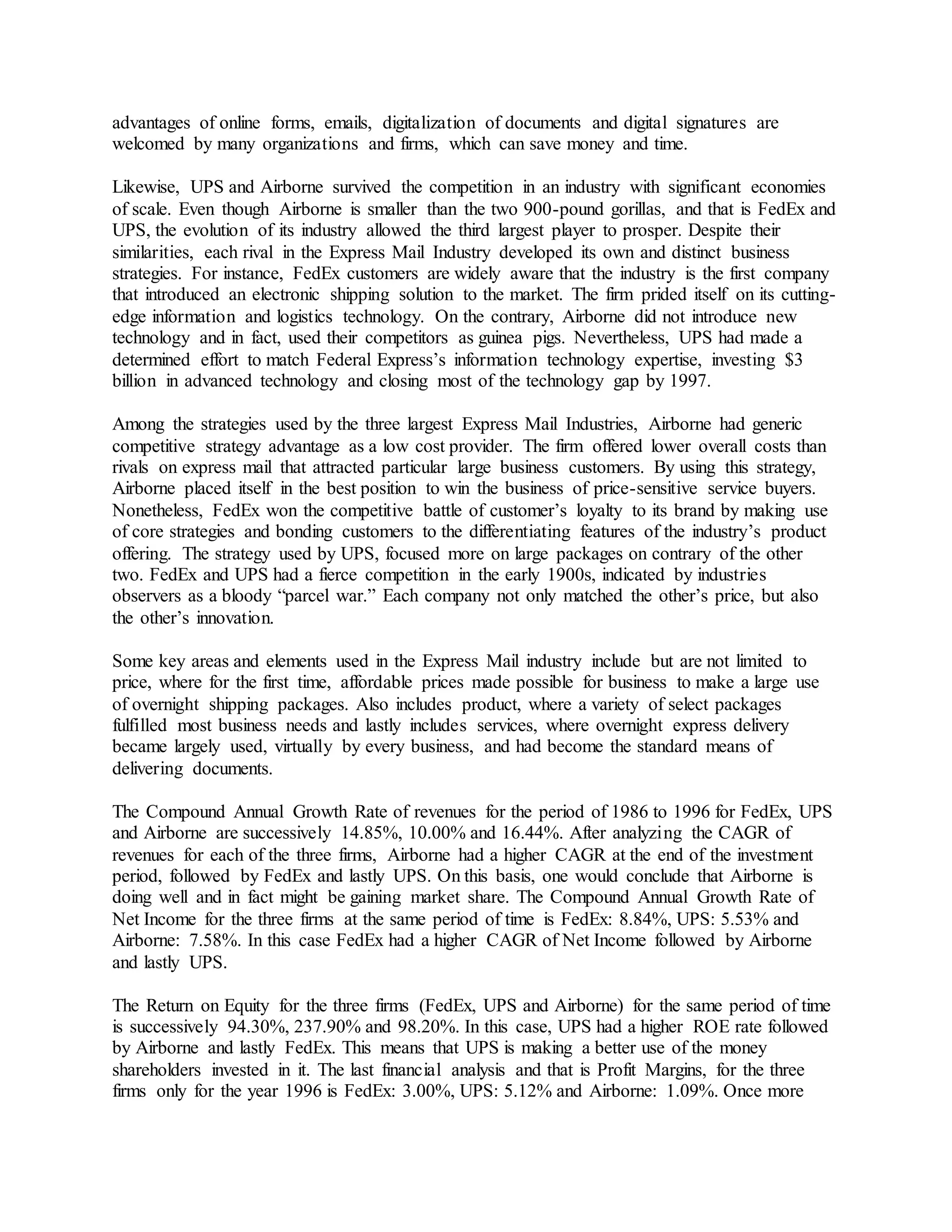 advantages of online forms, emails, digitalization of documents and digital signatures are 
welcomed by many organizations and firms, which can save money and time. 
Likewise, UPS and Airborne survived the competition in an industry with significant economies 
of scale. Even though Airborne is smaller than the two 900-pound gorillas, and that is FedEx and 
UPS, the evolution of its industry allowed the third largest player to prosper. Despite their 
similarities, each rival in the Express Mail Industry developed its own and distinct business 
strategies. For instance, FedEx customers are widely aware that the industry is the first company 
that introduced an electronic shipping solution to the market. The firm prided itself on its cutting-edge 
information and logistics technology. On the contrary, Airborne did not introduce new 
technology and in fact, used their competitors as guinea pigs. Nevertheless, UPS had made a 
determined effort to match Federal Express’s information technology expertise, investing $3 
billion in advanced technology and closing most of the technology gap by 1997. 
Among the strategies used by the three largest Express Mail Industries, Airborne had generic 
competitive strategy advantage as a low cost provider. The firm offered lower overall costs than 
rivals on express mail that attracted particular large business customers. By using this strategy, 
Airborne placed itself in the best position to win the business of price-sensitive service buyers. 
Nonetheless, FedEx won the competitive battle of customer’s loyalty to its brand by making use 
of core strategies and bonding customers to the differentiating features of the industry’s product 
offering. The strategy used by UPS, focused more on large packages on contrary of the other 
two. FedEx and UPS had a fierce competition in the early 1900s, indicated by industries 
observers as a bloody “parcel war.” Each company not only matched the other’s price, but also 
the other’s innovation. 
Some key areas and elements used in the Express Mail industry include but are not limited to 
price, where for the first time, affordable prices made possible for business to make a large use 
of overnight shipping packages. Also includes product, where a variety of select packages 
fulfilled most business needs and lastly includes services, where overnight express delivery 
became largely used, virtually by every business, and had become the standard means of 
delivering documents. 
The Compound Annual Growth Rate of revenues for the period of 1986 to 1996 for FedEx, UPS 
and Airborne are successively 14.85%, 10.00% and 16.44%. After analyzing the CAGR of 
revenues for each of the three firms, Airborne had a higher CAGR at the end of the investment 
period, followed by FedEx and lastly UPS. On this basis, one would conclude that Airborne is 
doing well and in fact might be gaining market share. The Compound Annual Growth Rate of 
Net Income for the three firms at the same period of time is FedEx: 8.84%, UPS: 5.53% and 
Airborne: 7.58%. In this case FedEx had a higher CAGR of Net Income followed by Airborne 
and lastly UPS. 
The Return on Equity for the three firms (FedEx, UPS and Airborne) for the same period of time 
is successively 94.30%, 237.90% and 98.20%. In this case, UPS had a higher ROE rate followed 
by Airborne and lastly FedEx. This means that UPS is making a better use of the money 
shareholders invested in it. The last financial analysis and that is Profit Margins, for the three 
firms only for the year 1996 is FedEx: 3.00%, UPS: 5.12% and Airborne: 1.09%. Once more 
 