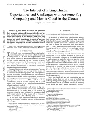arXiv:1507.04492v1[cs.CY]16Jul2015 INTERNET OF THINGS JOURNAL, VOL. X, NO. X, XXX 20XX 1
The Internet of Flying-Things:
Opportunities and Challenges with Airborne Fog
Computing and Mobile Cloud in the Clouds
Seng W. Loke Member, IEEE
Abstract—This paper focuses on services and applications
provided to mobile users using airborne computing infrastruc-
ture. We present concepts such as drones-as-a-service and ﬂy-
in,ﬂy-out infrastructure, and note data management and system
design issues that arise in these scenarios. Issues of Big Data
arising from such applications, optimising the conﬁguration of
airborne and ground infrastructure to provide the best QoS
and QoE, situation-awareness, scalability, reliability, scheduling
for efﬁciency, interaction with users and drones using physical
annotations are outlined.
Index Terms—fog computing, mobile cloud computing, drones,
unmanned aerial vehicles, mobile services, Internet-of-Things
I. INTRODUCTION
THE Google Loon project captured the world’s imagina-
tion with a deployment of a network of balloons forming
a ﬂoating network of LTE nodes that can provide rural areas
with Internet connectivity, with prototypes already deployed
in New Zealand.1
Facebook also has a strategy to deploy
satellites and drones to provide Internet connectivity in rural
areas.2
Certainly, cloud or cloudlet servers in the air is not too
far a stretch of the imagination to consider, but coming with
its own data management issues.
Fog networking refers to network architecture that “uses one
or more end-user clients or near-user edge devices to carry out
a substantial amount of storage (rather than stored primarily
in cloud data centers), communication (rather than routed over
backbone networks), and control, conﬁguration, measurement
and management (rather than controlled primarily by network
gateways such as those in the LTE core).”3
Indeed, fog
computing [2] relates to cloudlet computing [11], [14] and
mobile cloud computing [3], [4] and computing with crowds
of local near-by devices [10].
This paper considers scenarios and systems in fog com-
puting involving near-user edge devices which are ﬂying or
hovering in the air, i.e. literally what we call airborne fog
computing, as well as where mobile device users are provided
with services delivered via ﬂying devices such as drones, also
known as Unmanned Aerial Vehicles (UAVs).
The aim of this paper is to highlight a range of scenarios
for such airborne fog computing and then to outline a range
of challenges.
Seng W. Loke is with the Department of Computer Science and Infor-
mationn Technology, La Trobe University, Victoria 3086, Australia, e-mail:
s.loke@latrobe.edu.au
1http://www.google.com/loon/
2http://internet.org/
3http://fogresearch.org/about/
II. SCENARIOS
A. Service Drones and the Internet-of-Flying-Things
US Drones are in popular press for combat and surveil-
lance but there has been recent initiatives to adapt successful
technology for homeland security. For example, Congressman
McCaul has helped to “secure three Unmanned Aerial Vehicles
for Texas to provide law enforcement better border surveil-
lance”.4
Hence, peacetime and civilian users of drones are
being proposed but not without its own challenges such as
GPS spooﬁng on drones that rely heavily on GPS for ﬂight
control,5
and privacy regulatory issues.
There are also interesting proposals for using drones for
security (e.g., [8]); for example, drones can be called in on-
demand to accompany individuals as they walk home alone
at night, perching at particular hotspots or charging points
within a park while watching out for the person, or drones
may be called in to patrol the house of a disabled or elderly
person, who simply cannot afford advanced security cameras
and services. Or someone who is leaving home for a holiday
for a few days might call in drones to keep an eye on the
house. The drones’ camera feeds might sent to a security
service station for monitoring or image processing technology
might be employed to issue warnings when certain persons or
intruders are detected.
Drones have found their way into popular press and are
gradually ﬁnding their way into a range of applications,
including ﬁlming and surveying,6
delivering beer, books and
medical supplies such as vaccines and ﬁrst-aid kits, especially
across remote land areas,7
helping the disabled,8
farming,9
4http://homeland.house.gov/about/chair; http://homeland.house.gov/hearing/subcommittee-h
5http://homeland.house.gov/sites/
homeland.house.gov/ﬁles/
Testimony-Humphreys.pdf
6http://www.service-drone.com/,
http://www.auav.com.au
7http://matternet.us/,
http://edition.cnn.com/2013/10/18/tech/
innovation/zookal-will-deliver-textbooks-using-
drones/,http://www.techthefuture.com/technology/
dronenet-decentralized-delivery-system-of-ﬂying-
robots/,http://www.wired.com/tag/uav/
8http://www.dailymail.co.uk/sciencetech/article-2196407/The-ﬂying-
quadcopter-disabled-people-control-mind–use-virtual-eyes.html
9http://www.agweb.com/article/eight
ways to employ drones
on the farm NAA Ben Potter/
 