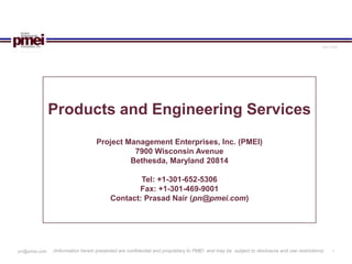 April 2006




              Products and Engineering Services
                                 Project Management Enterprises, Inc. (PMEI)
                                           7900 Wisconsin Avenue
                                          Bethesda, Maryland 20814

                                                Tel: +1-301-652-5306
                                               Fax: +1-301-469-9001
                                        Contact: Prasad Nair (pn@pmei.com)




              (Information herein presented are confidential and proprietary to PMEI and may be subject to disclosure and use restrictions)     1
pn@pmei.com
 