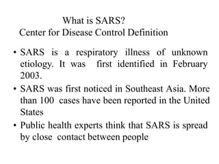 What is SARS?
Center for Disease Control Definition
• SARS is a respiratory illness of unknown
etiology. It was first identified in February
2003.
• SARS was first noticed in Southeast Asia. More
than 100 cases have been reported in the United
States
• Public health experts think that SARS is spread
by close contact between people
 