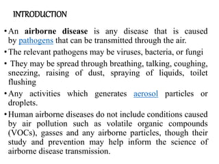 INTRODUCTION
•An airborne disease is any disease that is caused
by pathogens that can be transmitted through the air.
•The relevant pathogens may be viruses, bacteria, or fungi
• They may be spread through breathing, talking, coughing,
sneezing, raising of dust, spraying of liquids, toilet
flushing
•Any activities which generates aerosol particles or
droplets.
•Human airborne diseases do not include conditions caused
by air pollution such as volatile organic compounds
(VOCs), gasses and any airborne particles, though their
study and prevention may help inform the science of
airborne disease transmission.
 