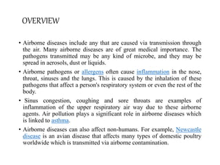 OVERVIEW
• Airborne diseases include any that are caused via transmission through
the air. Many airborne diseases are of great medical importance. The
pathogens transmitted may be any kind of microbe, and they may be
spread in aerosols, dust or liquids.
• Airborne pathogens or allergens often cause inflammation in the nose,
throat, sinuses and the lungs. This is caused by the inhalation of these
pathogens that affect a person's respiratory system or even the rest of the
body.
• Sinus congestion, coughing and sore throats are examples of
inflammation of the upper respiratory air way due to these airborne
agents. Air pollution plays a significant role in airborne diseases which
is linked to asthma.
• Airborne diseases can also affect non-humans. For example, Newcastle
disease is an avian disease that affects many types of domestic poultry
worldwide which is transmitted via airborne contamination.
 