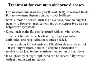 Treatment for common airborne diseases
• For most airborne diseases, you’ll need plenty of rest and fluids.
Further treatment depends on your specific illness.
• Some airborne diseases, such as chickenpox, have no targeted
treatment. However, medications and other supportive care can
help relieve symptoms.
• Some, such as the flu, can be treated with antiviral drugs.
• Treatment for infants with whooping cough can include
antibiotics, and hospitalization is often needed.
• There are drugs to treat and cure TB, although some strains of
TB are drug resistant. Failure to complete the course of
medicine can lead to drug resistance and return of symptoms.
• If caught early enough, diphtheria can be successfully treated
with antitoxins and antibiotics
 