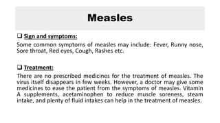 Measles
 Sign and symptoms:
Some common symptoms of measles may include: Fever, Runny nose,
Sore throat, Red eyes, Cough, Rashes etc.
 Treatment:
There are no prescribed medicines for the treatment of measles. The
virus itself disappears in few weeks. However, a doctor may give some
medicines to ease the patient from the symptoms of measles. Vitamin
A supplements, acetaminophen to reduce muscle soreness, steam
intake, and plenty of fluid intakes can help in the treatment of measles.
 