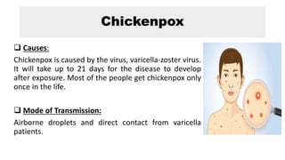 Chickenpox
 Causes:
Chickenpox is caused by the virus, varicella-zoster virus.
It will take up to 21 days for the disease to develop
after exposure. Most of the people get chickenpox only
once in the life.
 Mode of Transmission:
Airborne droplets and direct contact from varicella
patients.
 