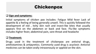 Chickenpox
 Sign and symptoms:
Initial symptoms of chicken pox includes: Fatigue Mild fever Lack of
appetite & a feeling of being generally unwell. This is quickly followed the
development of red , itchy skin rash and insect-like bites that usually
appears first on the abdomen or back and face. Flu-like symptoms
includes higher fever, abdominal pain, sore throat and headache
 Treatment:
Drugs used in the treatment of chickenpox are antiviral drugs,
antihistamines & antipyretics. Commonly used drug is acyclovir. Antiviral
medicines can be taken orally intravenously or applied on the skin.
 