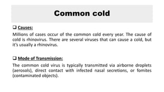Common cold
 Causes:
Millions of cases occur of the common cold every year. The cause of
cold is rhinovirus. There are several viruses that can cause a cold, but
it’s usually a rhinovirus.
 Mode of Transmission:
The common cold virus is typically transmitted via airborne droplets
(aerosols), direct contact with infected nasal secretions, or fomites
(contaminated objects).
 
