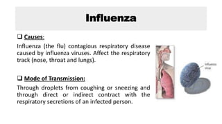 Influenza
 Causes:
Influenza (the flu) contagious respiratory disease
caused by influenza viruses. Affect the respiratory
track (nose, throat and lungs).
 Mode of Transmission:
Through droplets from coughing or sneezing and
through direct or indirect contract with the
respiratory secretions of an infected person.
 
