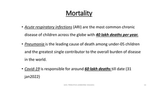 Mortality
• Acute respiratory infections (ARI) are the most common chronic
disease of children across the globe with 40 lakh deaths per year.
• Pneumonia is the leading cause of death among under-05 children
and the greatest single contributor to the overall burden of disease
in the world.
• Covid-19 is responsible for around 60 lakh deaths till date (31
jan2022)
GEN. PRINCIPLES-AIRBORNE DISEASES 10
 
