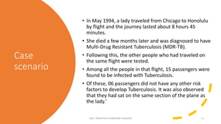 Case
scenario
• In May 1994, a lady traveled from Chicago to Honolulu
by flight and the journey lasted about 8 hours 45
minutes.
• She died a few months later and was diagnosed to have
Multi-Drug Resistant Tuberculosis (MDR-TB).
• Following this, the other people who had traveled on
the same flight were tested.
• Among all the people in that flight, 15 passengers were
found to be infected with Tuberculosis.
• Of these, 06 passengers did not have any other risk
factors to develop Tuberculosis. It was also observed
that they had sat on the same section of the plane as
the lady.'
GEN. PRINCIPLES-AIRBORNE DISEASES 11
 