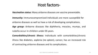 Host factors-
Vaccination status: Many airborne diseases are vaccine preventable.
Immunity: Immunocompromised individuals are more susceptible for
airborne diseases as well as have a risk of developing complications.
Age group: Airborne diseases like diphtheria, measles, mumps, and
rubella occur in children under 05 years.
Comorbidities/chronic illness: Individuals with comorbidities/chronic
illness like diabetes, asplenia (no spleen), cancer, has an increased risk
of contracting airborne diseases and its complications.
GEN. PRINCIPLES-AIRBORNE DISEASES 14
 