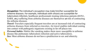 Occupation: The individual's occupation may make him/her susceptible for
airborne diseases. For example, individuals with silicosis are susceptible for
tuberculosis infection, healthcare professionals treating infectious patients (H1N1,
SARS, etc.) suffering from airborne diseases are themselves at risk of contracting
the airborne diseases.
Travel: Travelers especially frequent travelers are at increased risk of contracting
airborne diseases from infected co-travelers. Air travel enables individual coming
into contact with pathogenic organisms existing in far off places too.
Personal habits: Habits like smoking makes them more susceptible to airborne
disease like pulmonary tuberculosis infection and active tuberculosis.
Sex: Most airborne diseases do not have a predilection to sex and ethnicity.
GEN. PRINCIPLES-AIRBORNE DISEASES 15
 