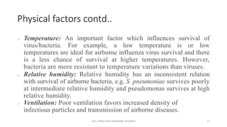 Physical factors contd..
 Temperature: An important factor which influences survival of
virus/bacteria. For example, a low temperature is or low
temperatures are ideal for airborne influenza virus survival and there
is a less chance of survival at higher temperatures. However,
bacteria are more resistant to temperature variations than viruses.
 Relative humidity: Relative humidity has an inconsistent relation
with survival of airborne bacteria, e.g. S. pneumoniae survives poorly
at intermediate relative humidity and pseudomonas survives at high
relative humidity.
 Ventilation: Poor ventilation favors increased density of
infectious particles and transmission of airborne diseases.
GEN. PRINCIPLES-AIRBORNE DISEASES 17
 