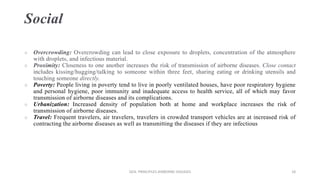 Social
 Overcrowding: Overcrowding can lead to close exposure to droplets, concentration of the atmosphere
with droplets, and infectious material.
 Proximity: Closeness to one another increases the risk of transmission of airborne diseases. Close contact
includes kissing/hugging/talking to someone within three feet, sharing eating or drinking utensils and
touching someone directly.
 Poverty: People living in poverty tend to live in poorly ventilated houses, have poor respiratory hygiene
and personal hygiene, poor immunity and inadequate access to health service, all of which may favor
transmission of airborne diseases and its complications.
 Urbanization: Increased density of population both at home and workplace increases the risk of
transmission of airborne diseases.
 Travel: Frequent travelers, air travelers, travelers in crowded transport vehicles are at increased risk of
contracting the airborne diseases as well as transmitting the diseases if they are infectious
GEN. PRINCIPLES-AIRBORNE DISEASES 18
 