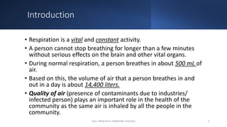 Introduction
• Respiration is a vital and constant activity.
• A person cannot stop breathing for longer than a few minutes
without serious effects on the brain and other vital organs.
• During normal respiration, a person breathes in about 500 mL of
air.
• Based on this, the volume of air that a person breathes in and
out in a day is about 14,400 liters.
• Quality of air (presence of contaminants due to industries/
infected person) plays an important role in the health of the
community as the same air is inhaled by all the people in the
community.
GEN. PRINCIPLES-AIRBORNE DISEASES 2
 