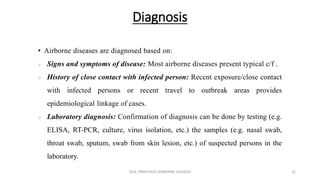 Diagnosis
• Airborne diseases are diagnosed based on:
 Signs and symptoms of disease: Most airborne diseases present typical c/f .
 History of close contact with infected person: Recent exposure/close contact
with infected persons or recent travel to outbreak areas provides
epidemiological linkage of cases.
 Laboratory diagnosis: Confirmation of diagnosis can be done by testing (e.g.
ELISA, RT-PCR, culture, virus isolation, etc.) the samples (e.g. nasal swab,
throat swab, sputum, swab from skin lesion, etc.) of suspected persons in the
laboratory.
GEN. PRINCIPLES-AIRBORNE DISEASES 22
 