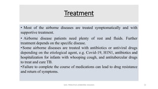 Treatment
• Most of the airborne diseases are treated symptomatically and with
supportive treatment.
• Airborne disease patients need plenty of rest and fluids. Further
treatment depends on the specific disease.
•Some airborne diseases are treated with antibiotics or antiviral drugs
depending on the etiological agent, e.g. Covid-19, H1N1, antibiotics and
hospitalization for infants with whooping cough, and antitubercular drugs
to treat and cure TB.
•Failure to complete the course of medications can lead to drug resistance
and return of symptoms.
GEN. PRINCIPLES-AIRBORNE DISEASES 23
 