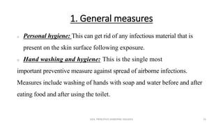 1. General measures
 Personal hygiene: This can get rid of any infectious material that is
present on the skin surface following exposure.
 Hand washing and hygiene: This is the single most
important preventive measure against spread of airborne infections.
Measures include washing of hands with soap and water before and after
eating food and after using the toilet.
GEN. PRINCIPLES-AIRBORNE DISEASES 25
 