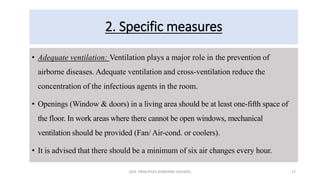 2. Specific measures
• Adequate ventilation: Ventilation plays a major role in the prevention of
airborne diseases. Adequate ventilation and cross-ventilation reduce the
concentration of the infectious agents in the room.
• Openings (Window & doors) in a living area should be at least one-fifth space of
the floor. In work areas where there cannot be open windows, mechanical
ventilation should be provided (Fan/ Air-cond. or coolers).
• It is advised that there should be a minimum of six air changes every hour.
GEN. PRINCIPLES-AIRBORNE DISEASES 27
 
