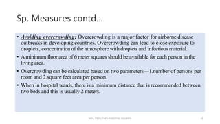 Sp. Measures contd…
• Avoiding overcrowding: Overcrowding is a major factor for airborne disease
outbreaks in developing countries. Overcrowding can lead to close exposure to
droplets, concentration of the atmosphere with droplets and infectious material.
• A minimum floor area of 6 meter squares should be available for each person in the
living area.
• Overcrowding can be calculated based on two parameters—1.number of persons per
room and 2.square feet area per person.
• When in hospital wards, there is a minimum distance that is recommended between
two beds and this is usually 2 meters.
GEN. PRINCIPLES-AIRBORNE DISEASES 28
 