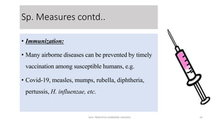 Sp. Measures contd..
• Immunization:
• Many airborne diseases can be prevented by timely
vaccination among susceptible humans, e.g.
• Covid-19, measles, mumps, rubella, diphtheria,
pertussis, H. influenzae, etc.
GEN. PRINCIPLES-AIRBORNE DISEASES 29
 