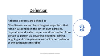 Definition
Airborne diseases are defined as-
"the diseases caused by pathogenic organisms that
remain suspended in the air (on dust particles,
respiratory and water droplets) and transmitted from
person-to-person via coughing, sneezing, talking,
laughing and close personal contact or aerosolization
of the pathogenic microbes"
GEN. PRINCIPLES-AIRBORNE DISEASES 3
 