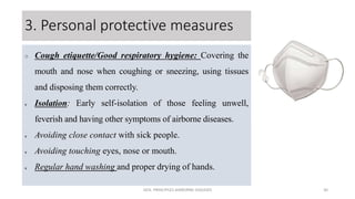3. Personal protective measures
 Cough etiquette/Good respiratory hygiene: Covering the
mouth and nose when coughing or sneezing, using tissues
and disposing them correctly.
v Isolation: Early self-isolation of those feeling unwell,
feverish and having other symptoms of airborne diseases.
v Avoiding close contact with sick people.
v Avoiding touching eyes, nose or mouth.
v Regular hand washing and proper drying of hands.
GEN. PRINCIPLES-AIRBORNE DISEASES 30
 