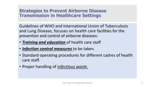 Strategies to Prevent Airborne Disease
Transmission in Healthcare Settings
Guidelines of WHO and International Union of Tuberculosis
and Lung Disease, focuses on health care facilities for the
prevention and control of airborne diseases-
• Training and education of health care staff
• Infection control measures to be taken.
• Standard operating procedures for different cadres of health
care staff.
• Proper handling of infectious waste.
GEN. PRINCIPLES-AIRBORNE DISEASES 31
 