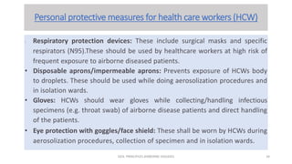 Personal protective measures for health care workers (HCW)
• Respiratory protection devices: These include surgical masks and specific
respirators (N95).These should be used by healthcare workers at high risk of
frequent exposure to airborne diseased patients.
• Disposable aprons/impermeable aprons: Prevents exposure of HCWs body
to droplets. These should be used while doing aerosolization procedures and
in isolation wards.
• Gloves: HCWs should wear gloves while collecting/handling infectious
specimens (e.g. throat swab) of airborne disease patients and direct handling
of the patients.
• Eye protection with goggles/face shield: These shall be worn by HCWs during
aerosolization procedures, collection of specimen and in isolation wards.
GEN. PRINCIPLES-AIRBORNE DISEASES 34
 