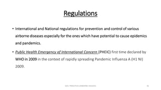 Regulations
• International and National regulations for prevention and control of various
airborne diseases especially for the ones which have potential to cause epidemics
and pandemics.
• Public Health Emergency of International Concern (PHEIC) first time declared by
WHO in 2009 in the context of rapidly spreading Pandemic Influenza A (H1 NI)
2009.
GEN. PRINCIPLES-AIRBORNE DISEASES 36
 