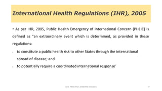 International Health Regulations (IHR), 2005
• As per IHR, 2005, Public Health Emergency of International Concern (PHEIC) is
defined as "an extraordinary event which is determined, as provided in these
regulations:
i. to constitute a public health risk to other States through the international
spread of disease; and
ii. to potentially require a coordinated international response’
GEN. PRINCIPLES-AIRBORNE DISEASES 37
 