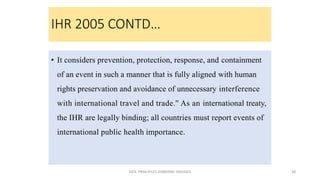 IHR 2005 CONTD…
• It considers prevention, protection, response, and containment
of an event in such a manner that is fully aligned with human
rights preservation and avoidance of unnecessary interference
with international travel and trade.'' As an international treaty,
the IHR are legally binding; all countries must report events of
international public health importance.
GEN. PRINCIPLES-AIRBORNE DISEASES 38
 