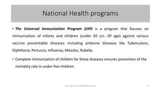National Health programs
• The Universal Immunization Program (UIP) is a program that focuses on
immunization of infants and children (under 05 yrs. Of age) against various
vaccine preventable diseases including airborne diseases like Tuberculosis,
Diphtheria, Pertussis, Influenza, Measles, Rubella.
• Complete immunization of children for these diseases ensures prevention of the
mortality rate in under-five children.
GEN. PRINCIPLES-AIRBORNE DISEASES 40
 