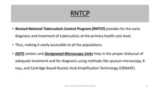 RNTCP
• Revised National Tuberculosis Control Program (RNTCP) provides for the early
diagnosis and treatment of tuberculosis at the primary health care level.
• Thus, making it easily accessible to all the populations.
• DOTS centers and Designated Microscopy Units help in the proper disbursal of
adequate treatment and for diagnosis using methods like sputum microscopy, X-
rays, and Cartridge Based Nucleic Acid Amplification Technology (CBNAAT).
GEN. PRINCIPLES-AIRBORNE DISEASES 41
 